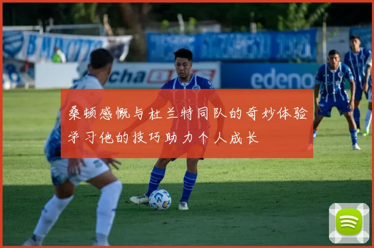 桑顿感慨与杜兰特同队的奇妙体验学习他的技巧助力个人成长